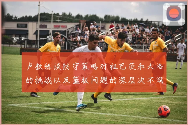 卢教练谈防守策略对祖巴茨和大洛的挑战以及篮板问题的深层次不满