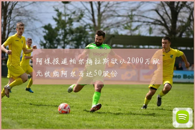 阿媒报道帕尔梅拉斯欲以2000万欧元收购阿尔马达50股份