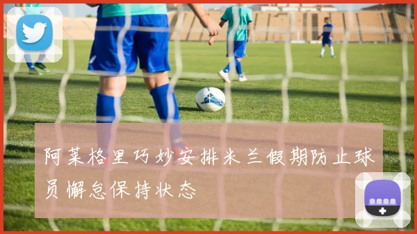 阿莱格里巧妙安排米兰假期防止球员懈怠保持状态