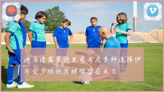 迪马透露莫德里奇考虑多种选择伊布全力劝说其继续留在米兰