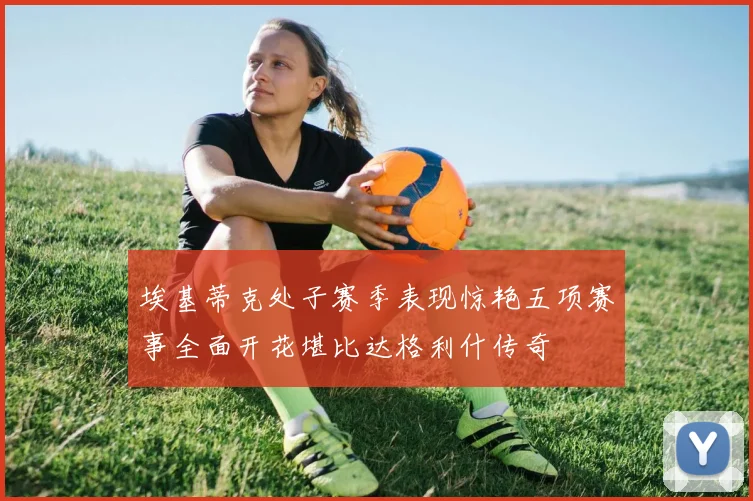 埃基蒂克处子赛季表现惊艳五项赛事全面开花堪比达格利什传奇
