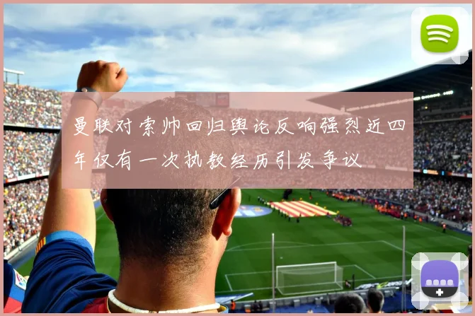 曼联对索帅回归舆论反响强烈近四年仅有一次执教经历引发争议