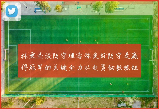 林秉圣谈防守理念称良好防守是赢得冠军的关键全力以赴贯彻教练组战术