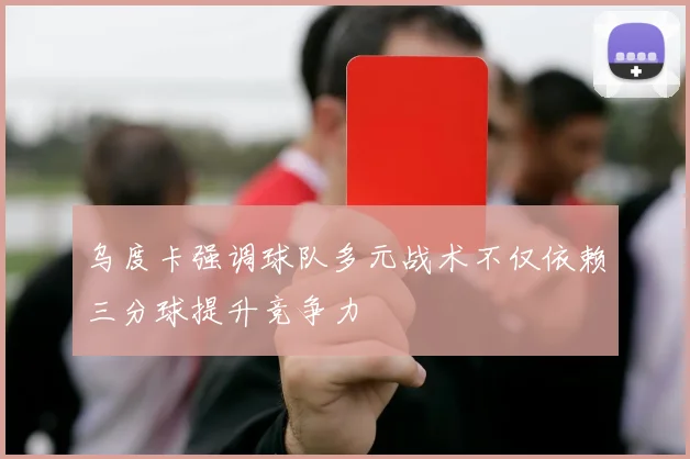 乌度卡强调球队多元战术不仅依赖三分球提升竞争力