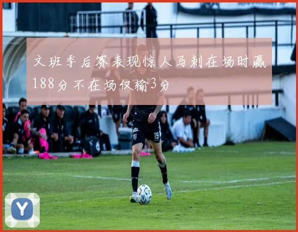 文班季后赛表现惊人马刺在场时赢188分不在场仅输3分