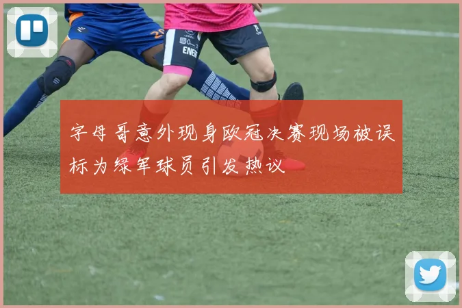 字母哥意外现身欧冠决赛现场被误标为绿军球员引发热议