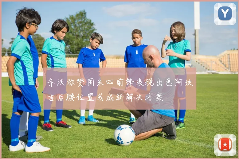 齐沃称赞国米四前锋表现出色阿坎吉后腰位置或成新解决方案