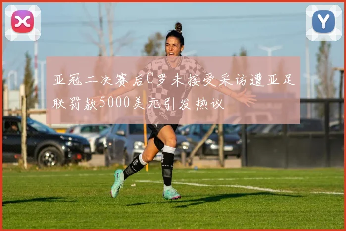 亚冠二决赛后C罗未接受采访遭亚足联罚款5000美元引发热议
