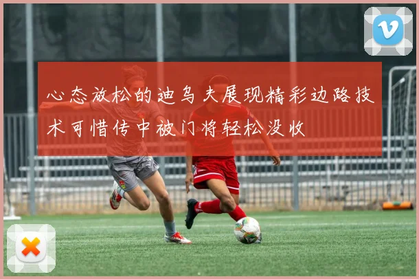 心态放松的迪乌夫展现精彩边路技术可惜传中被门将轻松没收