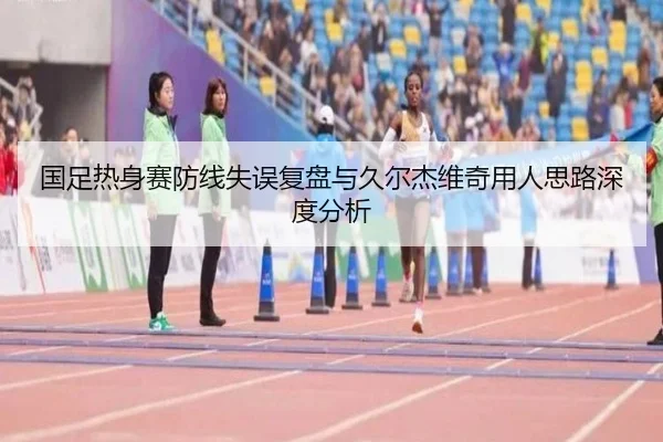 国足热身赛防线失误复盘与久尔杰维奇用人思路深度分析（KUSportsofficial）